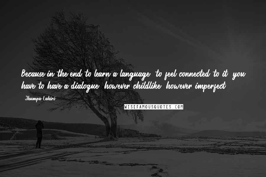 Jhumpa Lahiri Quotes: Because in the end to learn a language, to feel connected to it, you have to have a dialogue, however childlike, however imperfect.