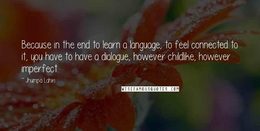 Jhumpa Lahiri Quotes: Because in the end to learn a language, to feel connected to it, you have to have a dialogue, however childlike, however imperfect.
