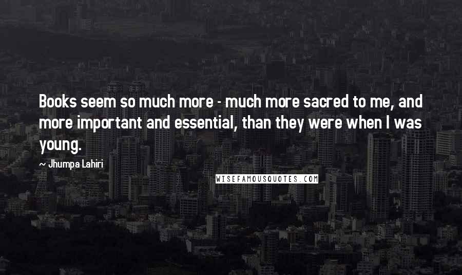 Jhumpa Lahiri Quotes: Books seem so much more - much more sacred to me, and more important and essential, than they were when I was young.