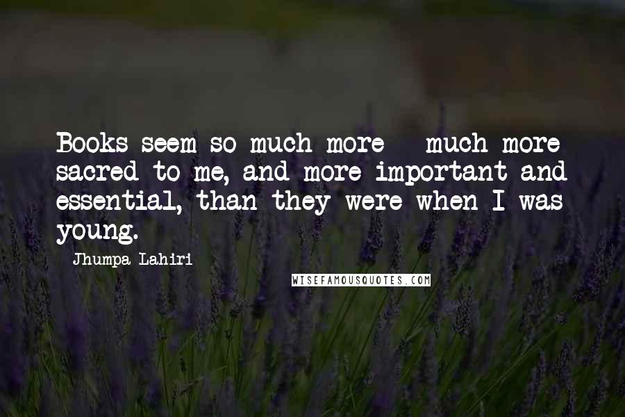 Jhumpa Lahiri Quotes: Books seem so much more - much more sacred to me, and more important and essential, than they were when I was young.