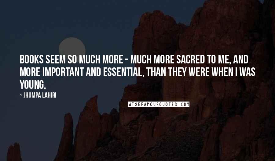 Jhumpa Lahiri Quotes: Books seem so much more - much more sacred to me, and more important and essential, than they were when I was young.