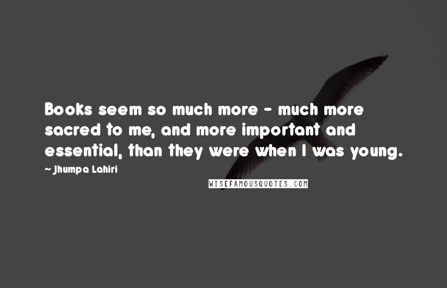 Jhumpa Lahiri Quotes: Books seem so much more - much more sacred to me, and more important and essential, than they were when I was young.