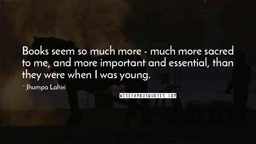 Jhumpa Lahiri Quotes: Books seem so much more - much more sacred to me, and more important and essential, than they were when I was young.