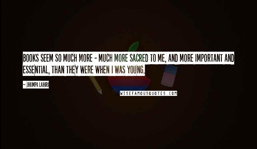 Jhumpa Lahiri Quotes: Books seem so much more - much more sacred to me, and more important and essential, than they were when I was young.