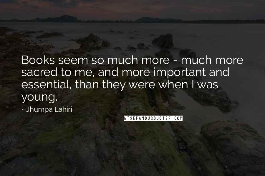 Jhumpa Lahiri Quotes: Books seem so much more - much more sacred to me, and more important and essential, than they were when I was young.