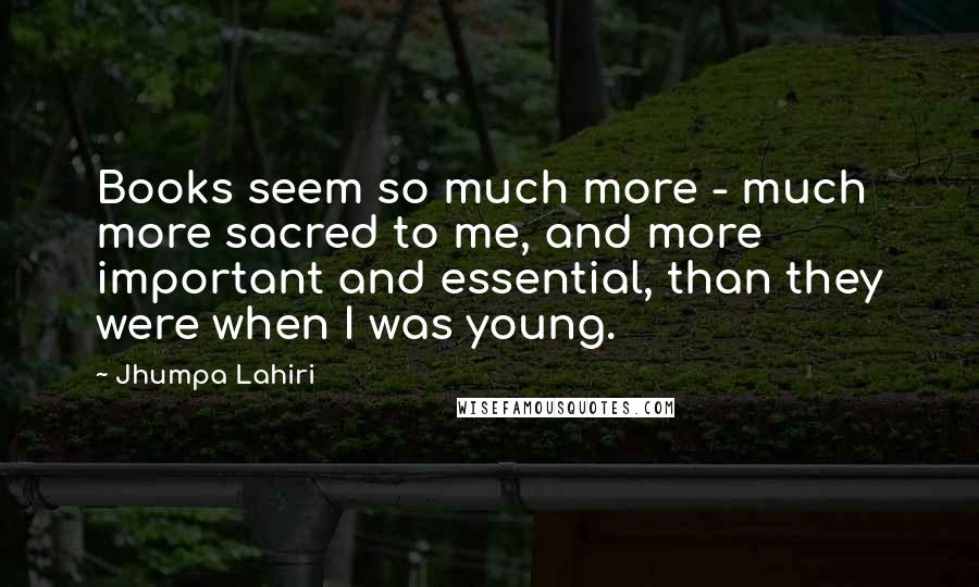 Jhumpa Lahiri Quotes: Books seem so much more - much more sacred to me, and more important and essential, than they were when I was young.