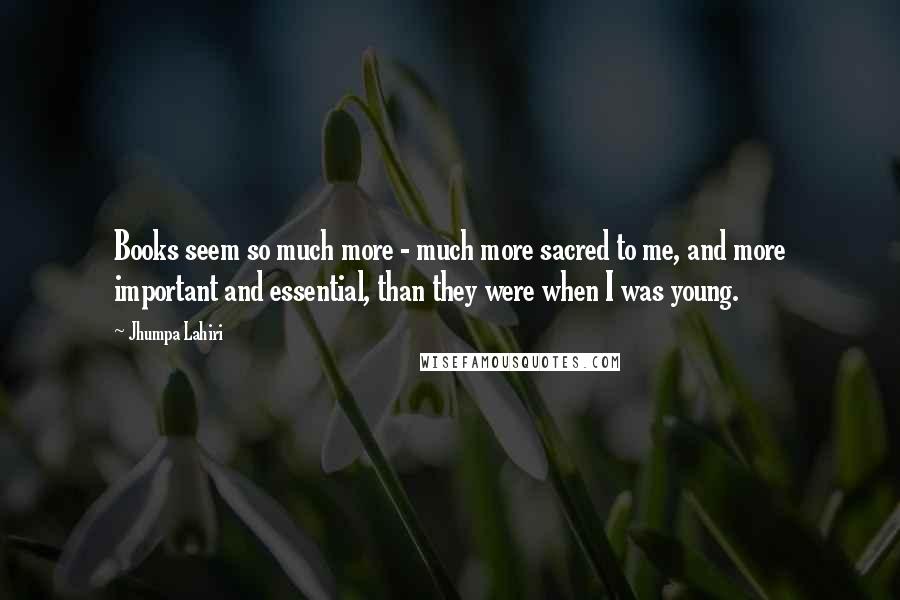 Jhumpa Lahiri Quotes: Books seem so much more - much more sacred to me, and more important and essential, than they were when I was young.