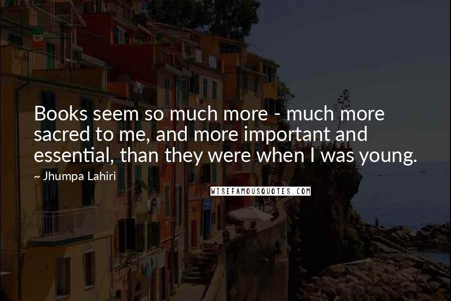 Jhumpa Lahiri Quotes: Books seem so much more - much more sacred to me, and more important and essential, than they were when I was young.