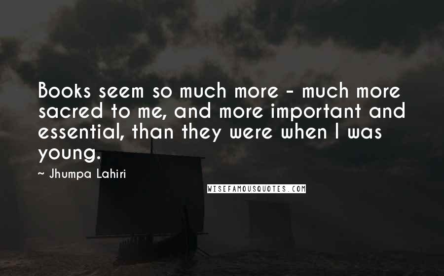 Jhumpa Lahiri Quotes: Books seem so much more - much more sacred to me, and more important and essential, than they were when I was young.