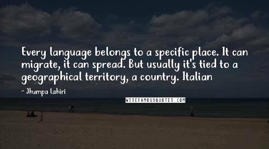 Jhumpa Lahiri Quotes: Every language belongs to a specific place. It can migrate, it can spread. But usually it's tied to a geographical territory, a country. Italian