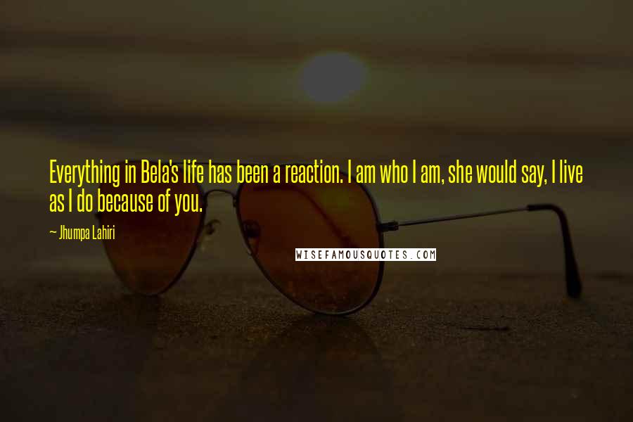 Jhumpa Lahiri Quotes: Everything in Bela's life has been a reaction. I am who I am, she would say, I live as I do because of you.