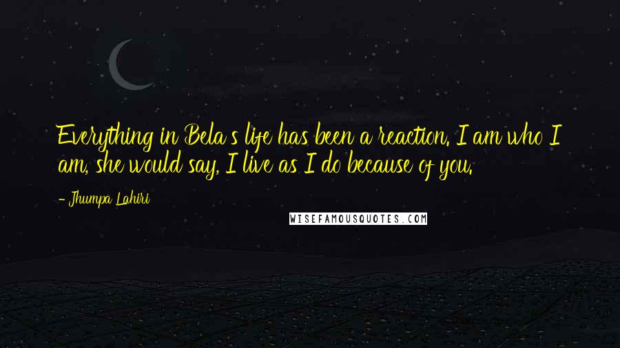 Jhumpa Lahiri Quotes: Everything in Bela's life has been a reaction. I am who I am, she would say, I live as I do because of you.