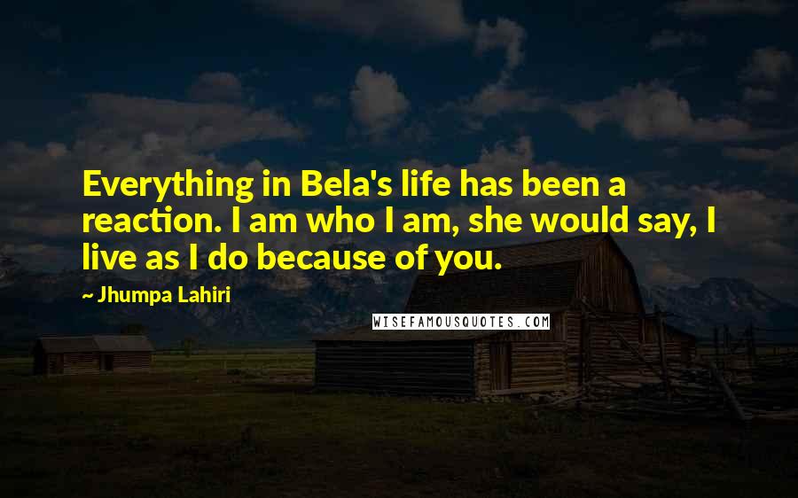 Jhumpa Lahiri Quotes: Everything in Bela's life has been a reaction. I am who I am, she would say, I live as I do because of you.