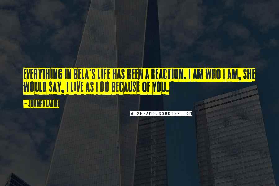 Jhumpa Lahiri Quotes: Everything in Bela's life has been a reaction. I am who I am, she would say, I live as I do because of you.