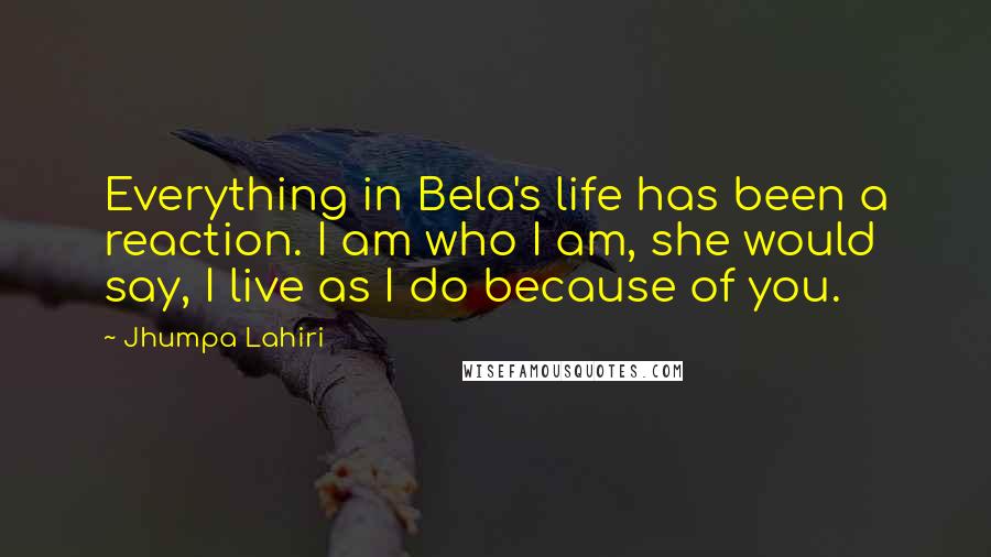 Jhumpa Lahiri Quotes: Everything in Bela's life has been a reaction. I am who I am, she would say, I live as I do because of you.