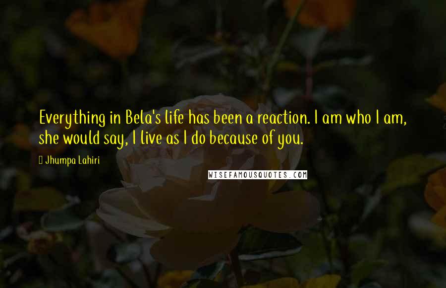 Jhumpa Lahiri Quotes: Everything in Bela's life has been a reaction. I am who I am, she would say, I live as I do because of you.