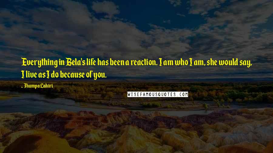 Jhumpa Lahiri Quotes: Everything in Bela's life has been a reaction. I am who I am, she would say, I live as I do because of you.