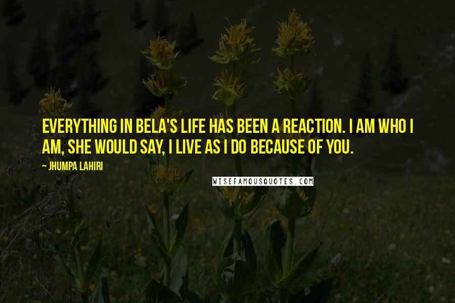 Jhumpa Lahiri Quotes: Everything in Bela's life has been a reaction. I am who I am, she would say, I live as I do because of you.