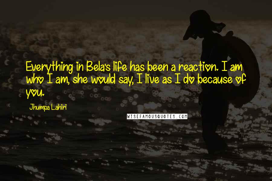 Jhumpa Lahiri Quotes: Everything in Bela's life has been a reaction. I am who I am, she would say, I live as I do because of you.