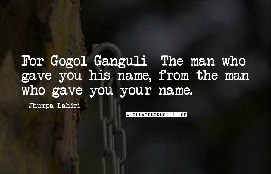 Jhumpa Lahiri Quotes: For Gogol Ganguli- The man who gave you his name, from the man who gave you your name.