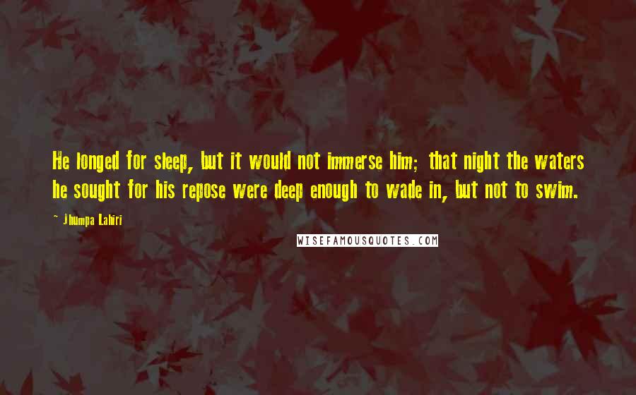 Jhumpa Lahiri Quotes: He longed for sleep, but it would not immerse him; that night the waters he sought for his repose were deep enough to wade in, but not to swim.