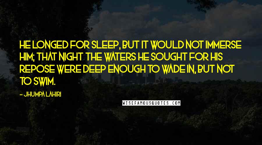 Jhumpa Lahiri Quotes: He longed for sleep, but it would not immerse him; that night the waters he sought for his repose were deep enough to wade in, but not to swim.