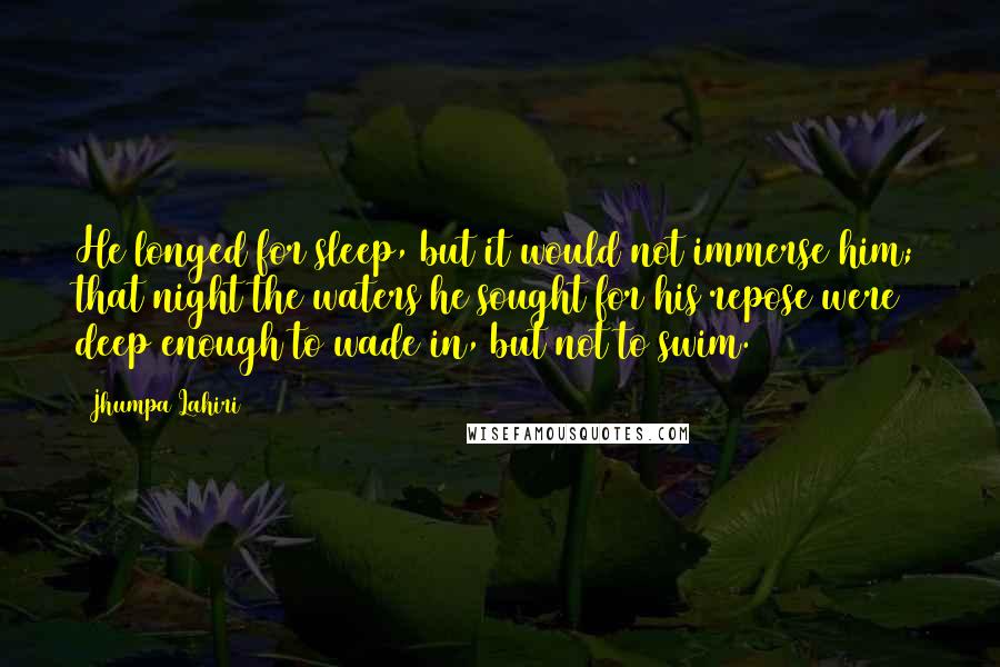 Jhumpa Lahiri Quotes: He longed for sleep, but it would not immerse him; that night the waters he sought for his repose were deep enough to wade in, but not to swim.