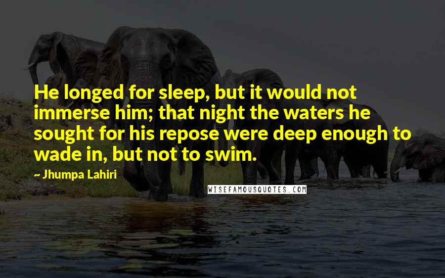 Jhumpa Lahiri Quotes: He longed for sleep, but it would not immerse him; that night the waters he sought for his repose were deep enough to wade in, but not to swim.