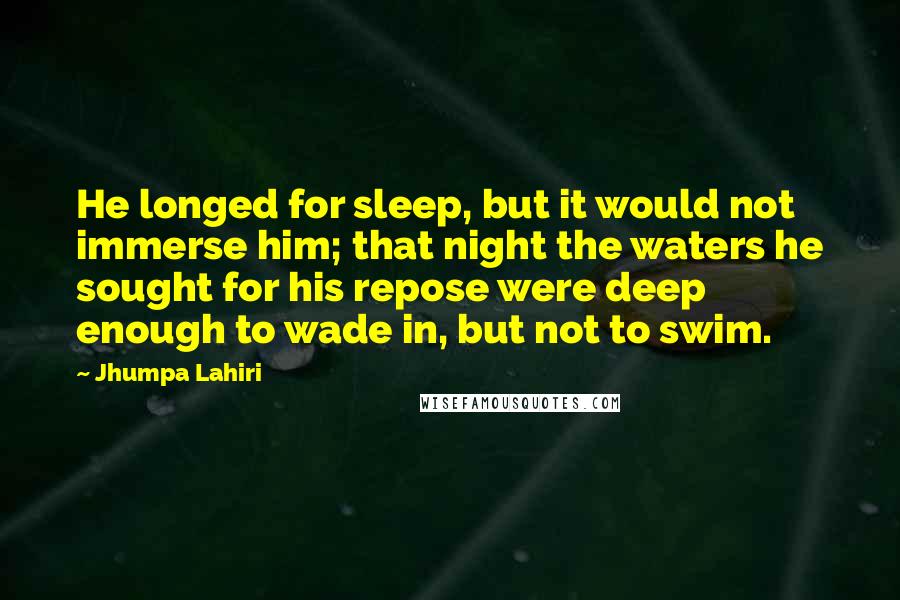 Jhumpa Lahiri Quotes: He longed for sleep, but it would not immerse him; that night the waters he sought for his repose were deep enough to wade in, but not to swim.
