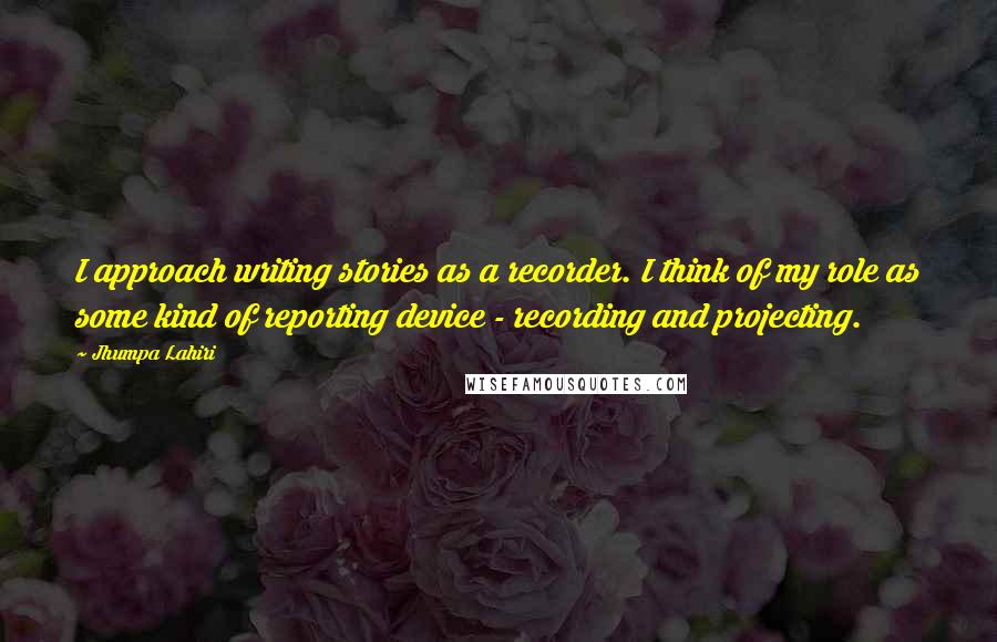 Jhumpa Lahiri Quotes: I approach writing stories as a recorder. I think of my role as some kind of reporting device - recording and projecting.