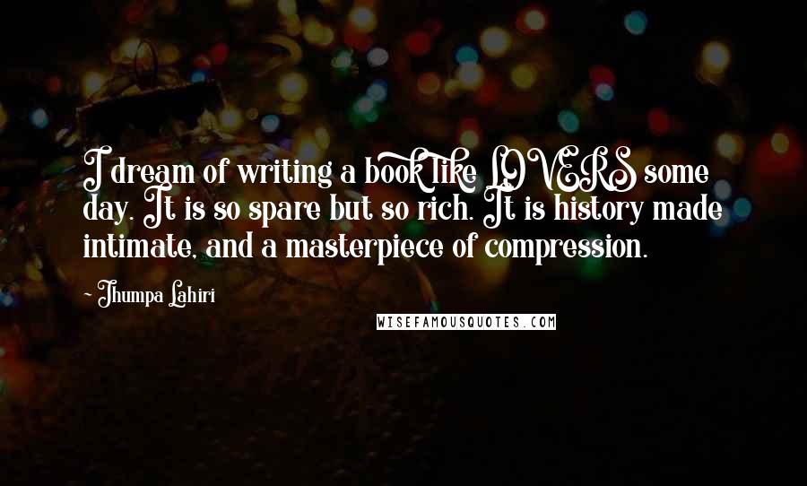 Jhumpa Lahiri Quotes: I dream of writing a book like LOVERS some day. It is so spare but so rich. It is history made intimate, and a masterpiece of compression.