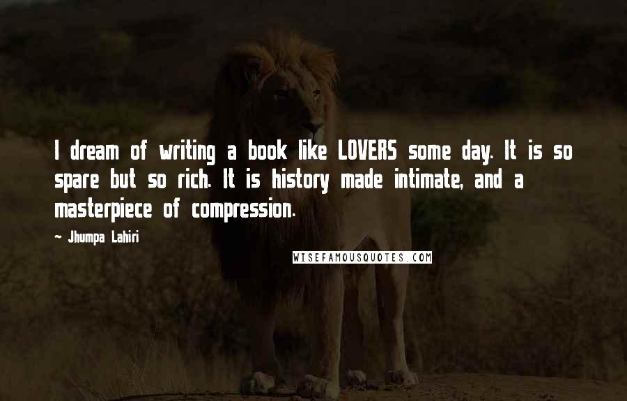 Jhumpa Lahiri Quotes: I dream of writing a book like LOVERS some day. It is so spare but so rich. It is history made intimate, and a masterpiece of compression.