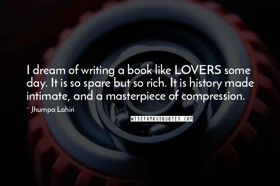 Jhumpa Lahiri Quotes: I dream of writing a book like LOVERS some day. It is so spare but so rich. It is history made intimate, and a masterpiece of compression.