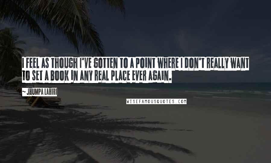 Jhumpa Lahiri Quotes: I feel as though I've gotten to a point where I don't really want to set a book in any real place ever again.