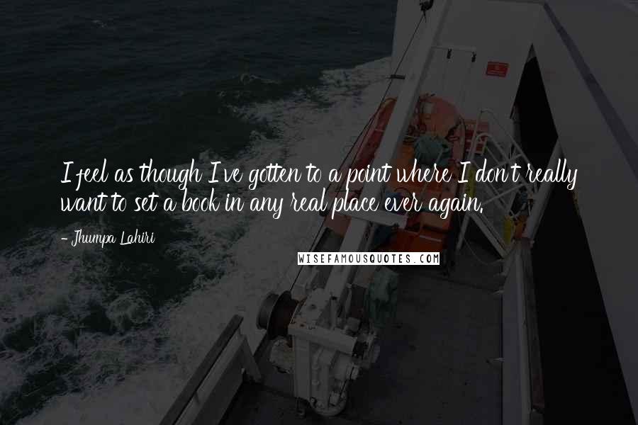 Jhumpa Lahiri Quotes: I feel as though I've gotten to a point where I don't really want to set a book in any real place ever again.