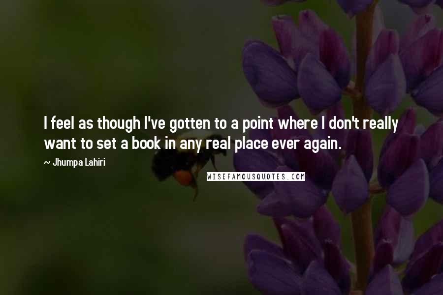 Jhumpa Lahiri Quotes: I feel as though I've gotten to a point where I don't really want to set a book in any real place ever again.
