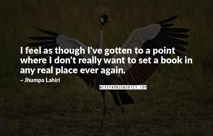 Jhumpa Lahiri Quotes: I feel as though I've gotten to a point where I don't really want to set a book in any real place ever again.