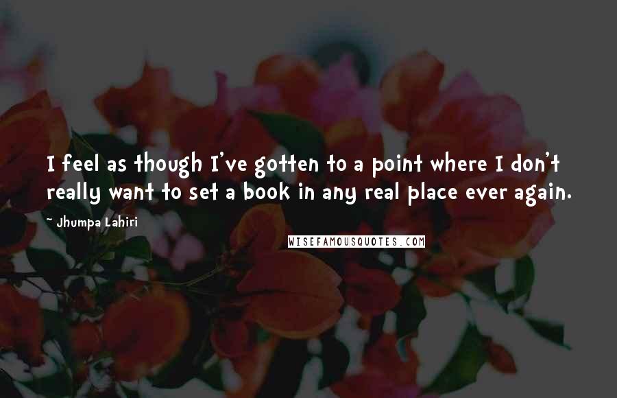 Jhumpa Lahiri Quotes: I feel as though I've gotten to a point where I don't really want to set a book in any real place ever again.
