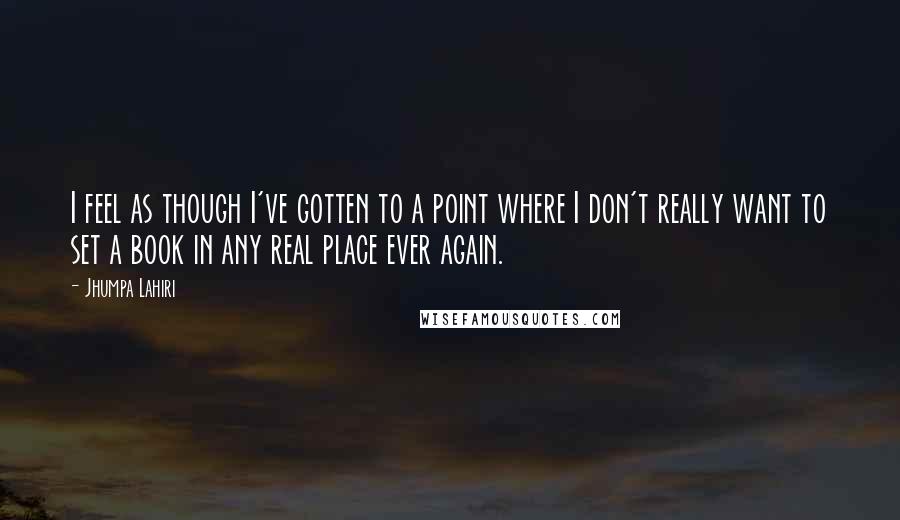 Jhumpa Lahiri Quotes: I feel as though I've gotten to a point where I don't really want to set a book in any real place ever again.