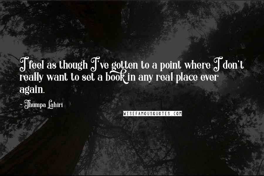 Jhumpa Lahiri Quotes: I feel as though I've gotten to a point where I don't really want to set a book in any real place ever again.