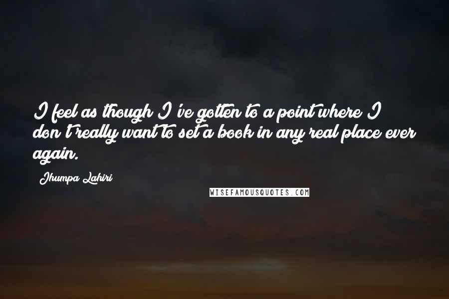 Jhumpa Lahiri Quotes: I feel as though I've gotten to a point where I don't really want to set a book in any real place ever again.