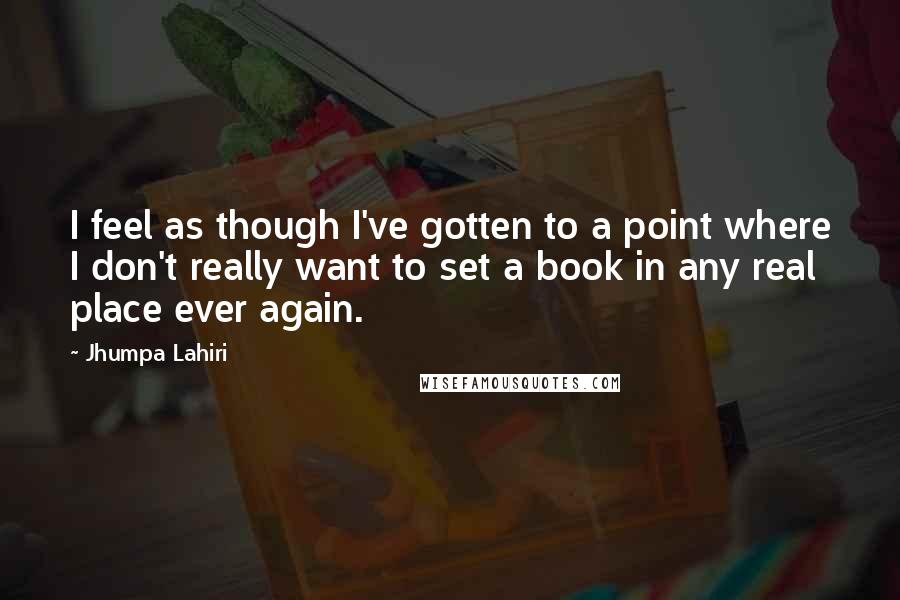 Jhumpa Lahiri Quotes: I feel as though I've gotten to a point where I don't really want to set a book in any real place ever again.