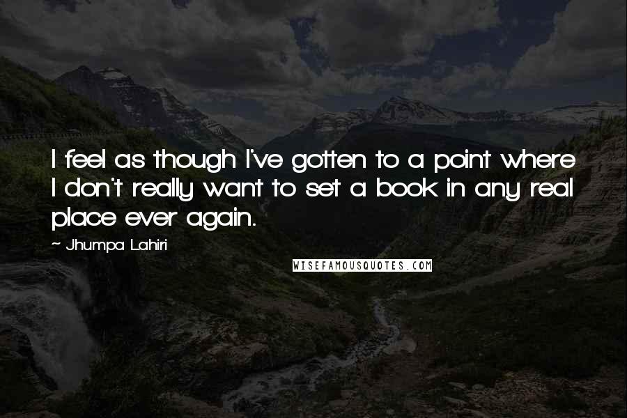 Jhumpa Lahiri Quotes: I feel as though I've gotten to a point where I don't really want to set a book in any real place ever again.