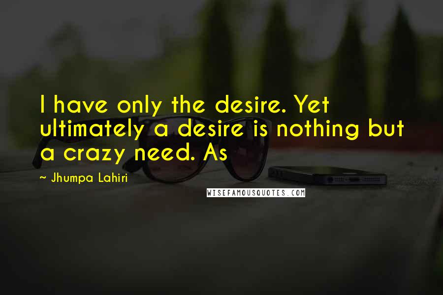 Jhumpa Lahiri Quotes: I have only the desire. Yet ultimately a desire is nothing but a crazy need. As