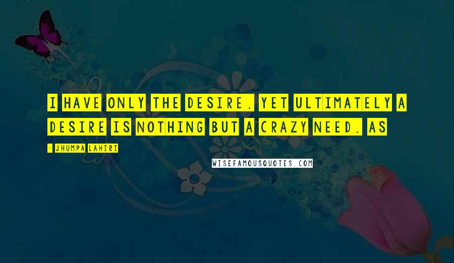 Jhumpa Lahiri Quotes: I have only the desire. Yet ultimately a desire is nothing but a crazy need. As