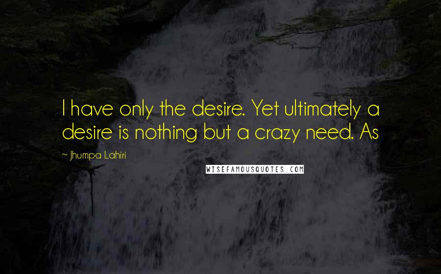 Jhumpa Lahiri Quotes: I have only the desire. Yet ultimately a desire is nothing but a crazy need. As