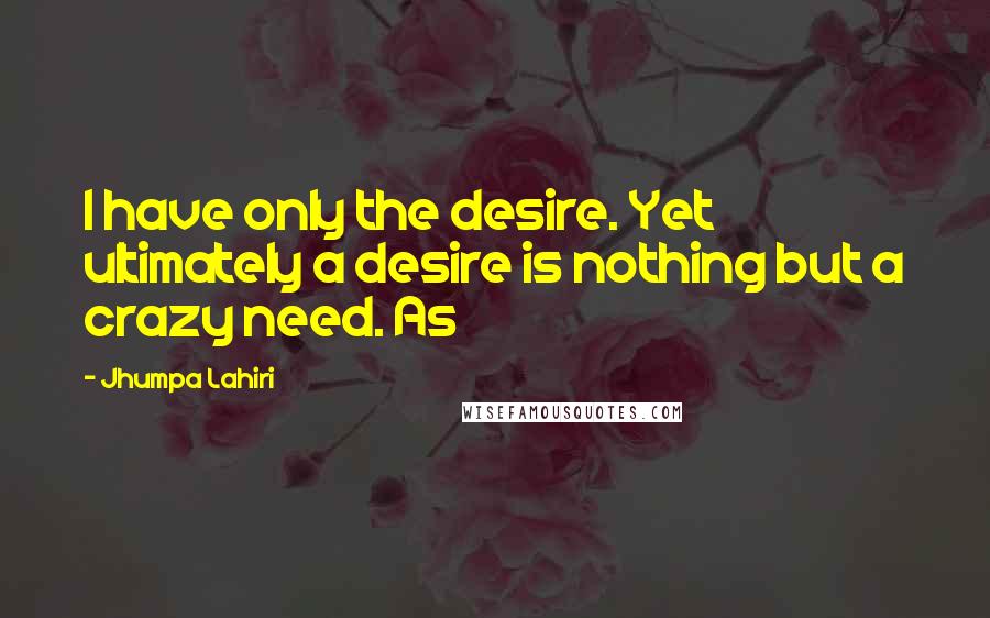 Jhumpa Lahiri Quotes: I have only the desire. Yet ultimately a desire is nothing but a crazy need. As