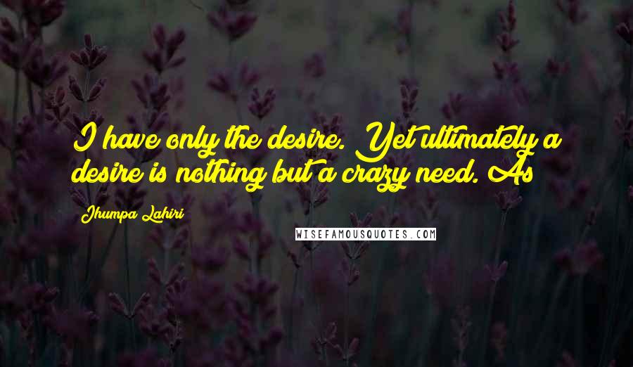 Jhumpa Lahiri Quotes: I have only the desire. Yet ultimately a desire is nothing but a crazy need. As
