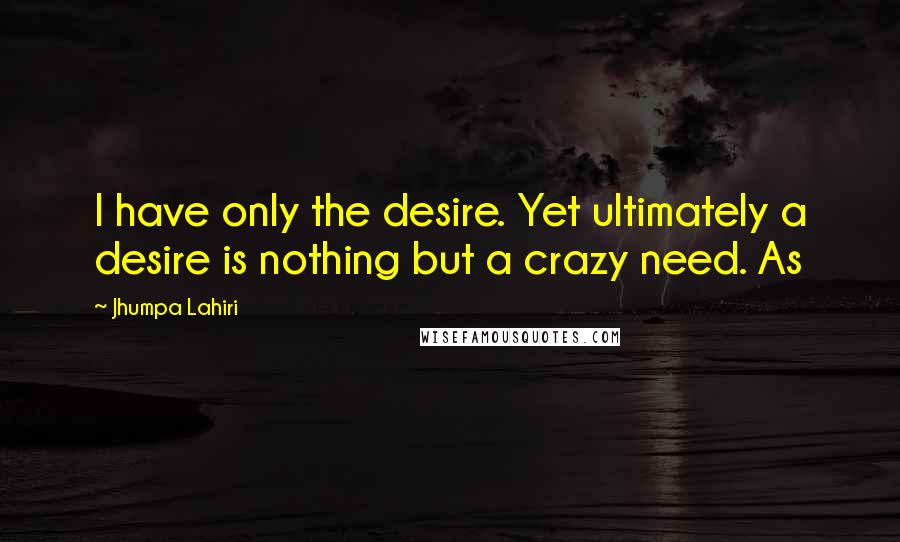 Jhumpa Lahiri Quotes: I have only the desire. Yet ultimately a desire is nothing but a crazy need. As
