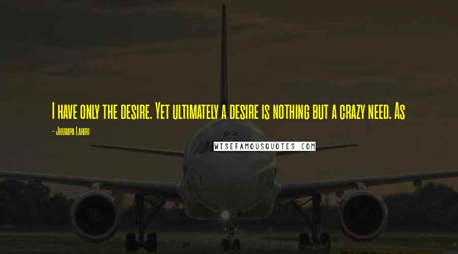 Jhumpa Lahiri Quotes: I have only the desire. Yet ultimately a desire is nothing but a crazy need. As